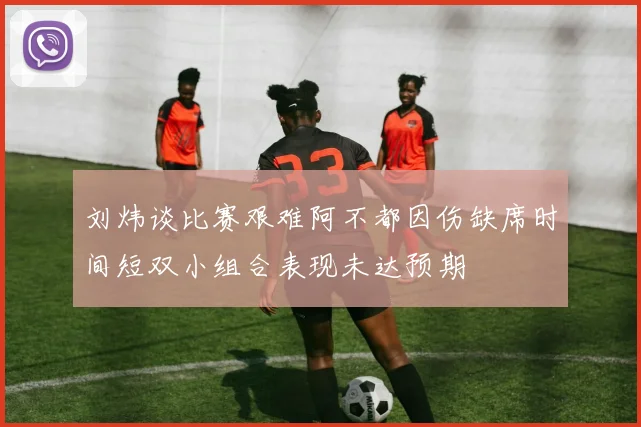 刘炜谈比赛艰难阿不都因伤缺席时间短双小组合表现未达预期