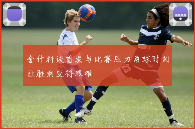 舍什科谈首发与比赛压力角球时刻让胜利变得艰难
