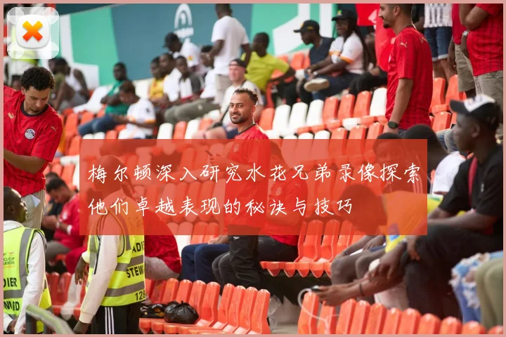 梅尔顿深入研究水花兄弟录像探索他们卓越表现的秘诀与技巧