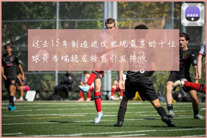 过去15年制造进攻犯规最多的十位球员洛瑞稳居榜首引发热议