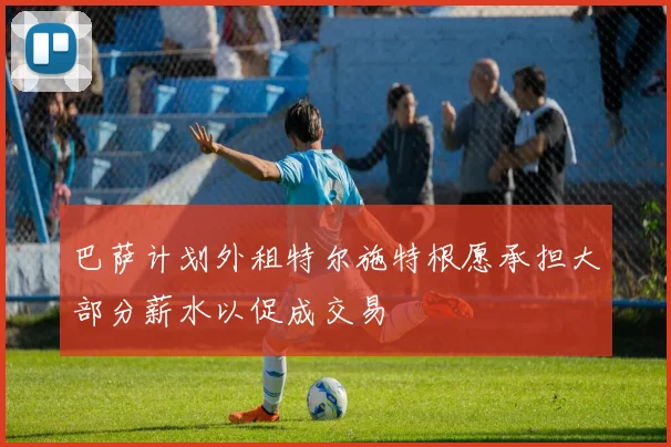 巴萨计划外租特尔施特根愿承担大部分薪水以促成交易