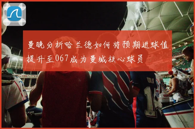 曼晚分析哈兰德如何将预期进球值提升至067成为曼城核心球员
