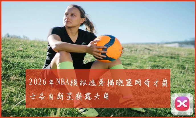 2026年NBA模拟选秀揭晓篮网奇才爵士各自新星崭露头角