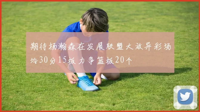 期待杨瀚森在发展联盟大放异彩场均30分15板力争篮板20个