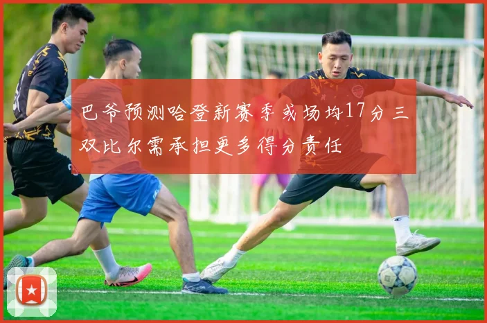 巴爷预测哈登新赛季或场均17分三双比尔需承担更多得分责任
