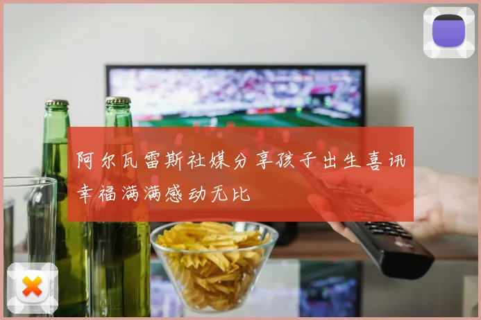 阿尔瓦雷斯社媒分享孩子出生喜讯幸福满满感动无比
