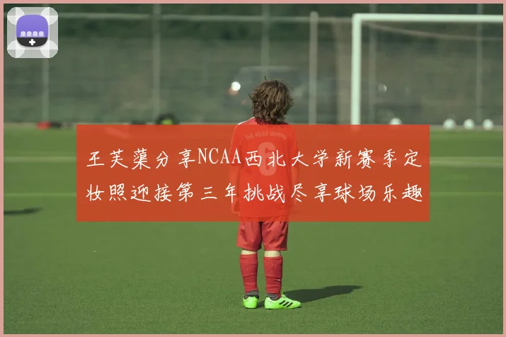 王芙蕖分享NCAA西北大学新赛季定妆照迎接第三年挑战尽享球场乐趣