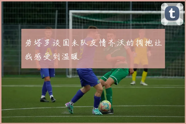 劳塔罗谈国米队友情齐沃的拥抱让我感受到温暖