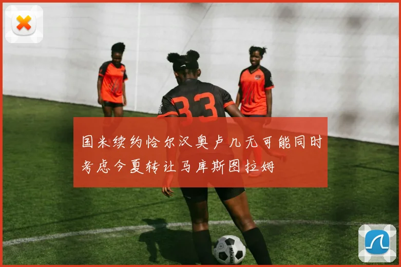 国米续约恰尔汉奥卢几无可能同时考虑今夏转让马库斯图拉姆