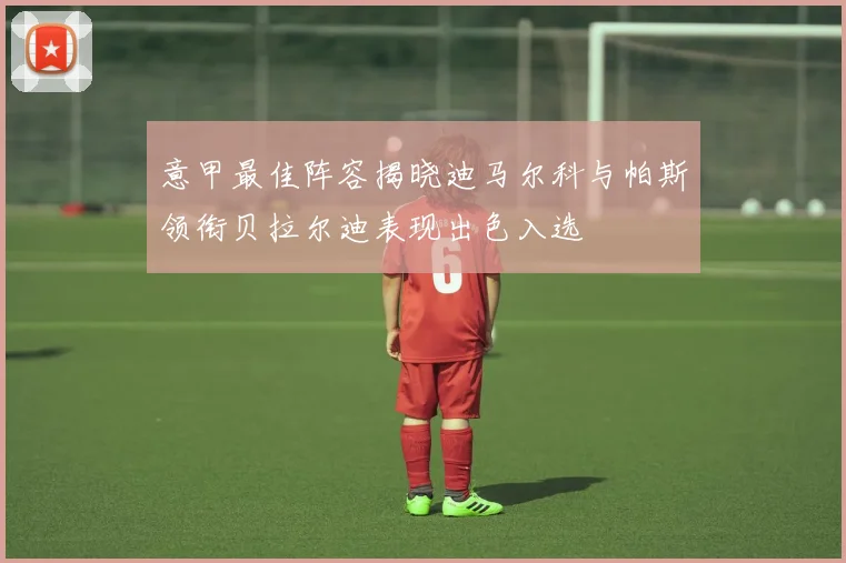 意甲最佳阵容揭晓迪马尔科与帕斯领衔贝拉尔迪表现出色入选