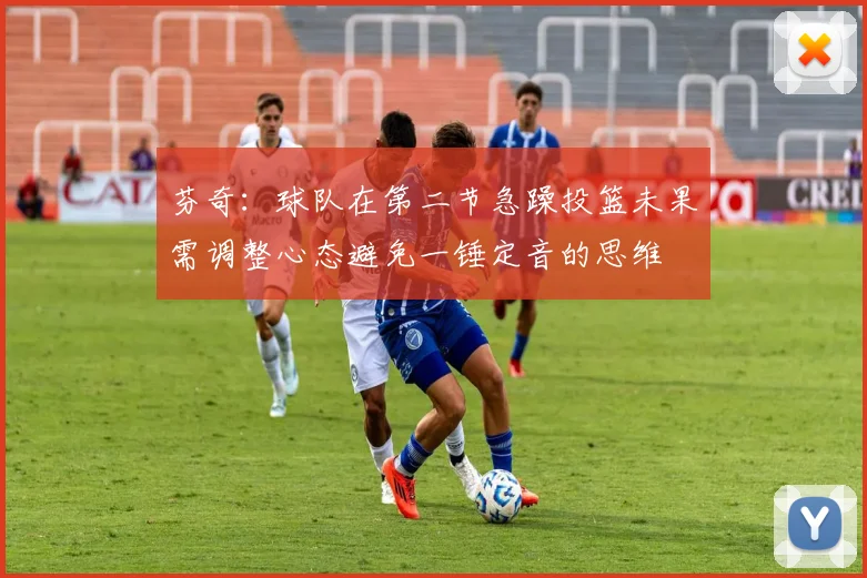 芬奇：球队在第二节急躁投篮未果需调整心态避免一锤定音的思维