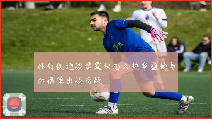 独行侠迎战雷霆状态火热华盛顿与加福德出战存疑