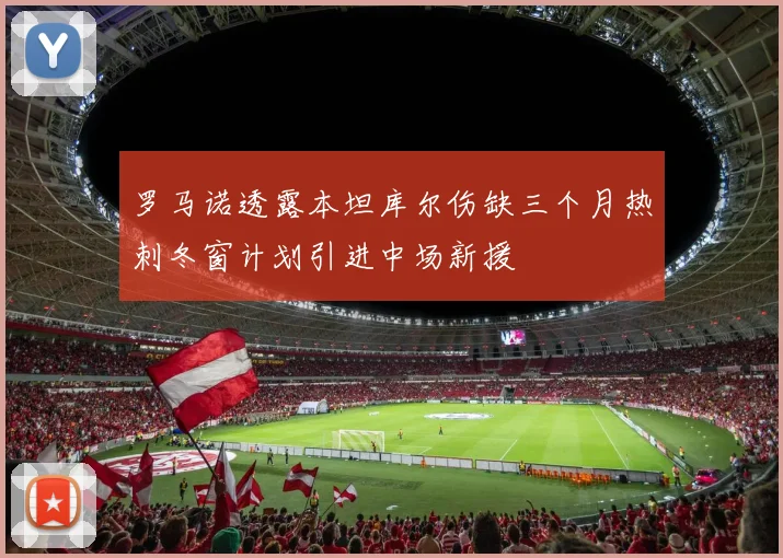 罗马诺透露本坦库尔伤缺三个月热刺冬窗计划引进中场新援