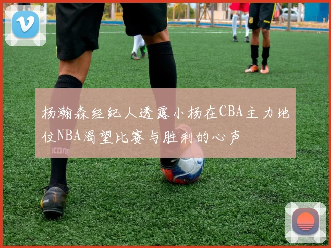 杨瀚森经纪人透露小杨在CBA主力地位NBA渴望比赛与胜利的心声