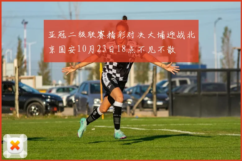 亚冠二级联赛精彩对决大埔迎战北京国安10月23日18点不见不散