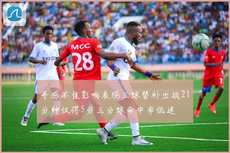 手感不佳影响表现三球替补出战21分钟仅得5分三分球命中率低迷