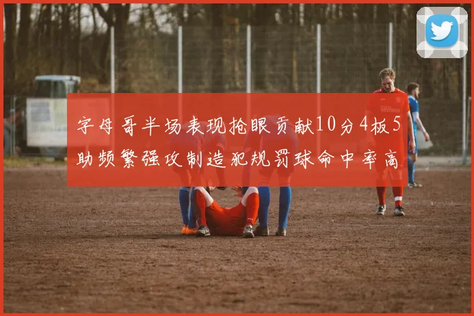 字母哥半场表现抢眼贡献10分4板5助频繁强攻制造犯规罚球命中率高
