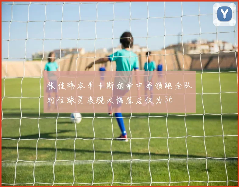 张佳玮本季卡斯尔命中率领跑全队对位球员表现大幅落后仅为36