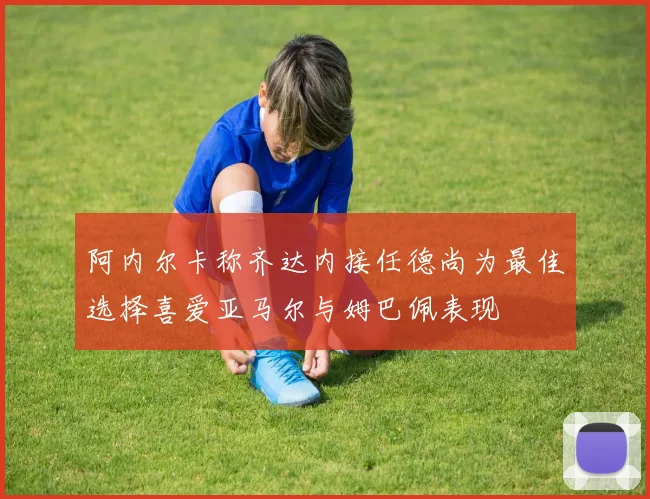 阿内尔卡称齐达内接任德尚为最佳选择喜爱亚马尔与姆巴佩表现