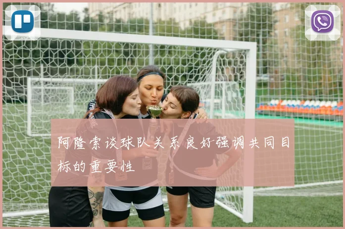 阿隆索谈球队关系良好强调共同目标的重要性