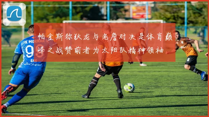 帕金斯称狄龙与老詹对决是体育巅峰之战赞前者为太阳队精神领袖