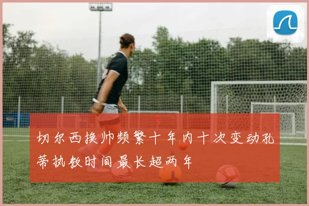 切尔西换帅频繁十年内十次变动孔蒂执教时间最长超两年