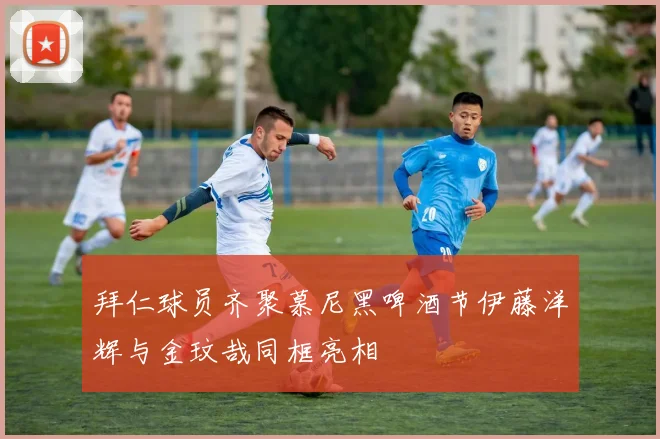 拜仁球员齐聚慕尼黑啤酒节伊藤洋辉与金玟哉同框亮相