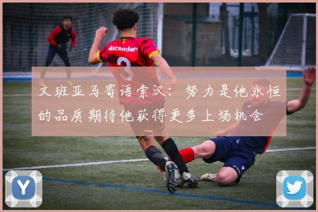 文班亚马寄语索汉：努力是他永恒的品质期待他获得更多上场机会