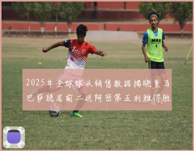 2025年全球球衣销售数据揭晓皇马巴萨稳居前二迈阿密第五利雅得胜利第十