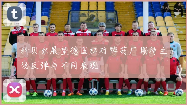 科贝尔展望德国杯对阵药厂期待主场反弹与不同表现