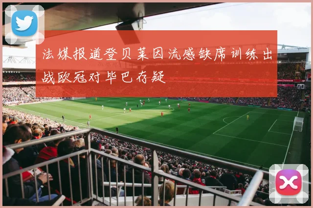 法媒报道登贝莱因流感缺席训练出战欧冠对毕巴存疑