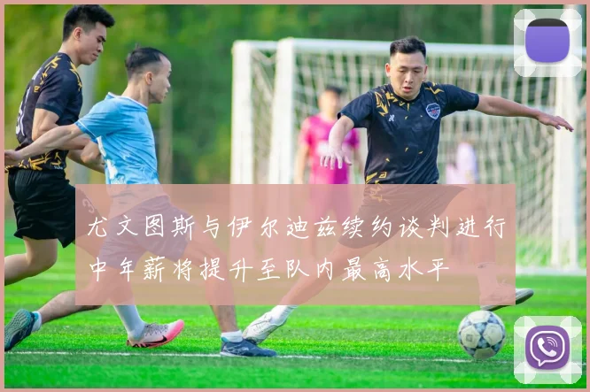 尤文图斯与伊尔迪兹续约谈判进行中年薪将提升至队内最高水平