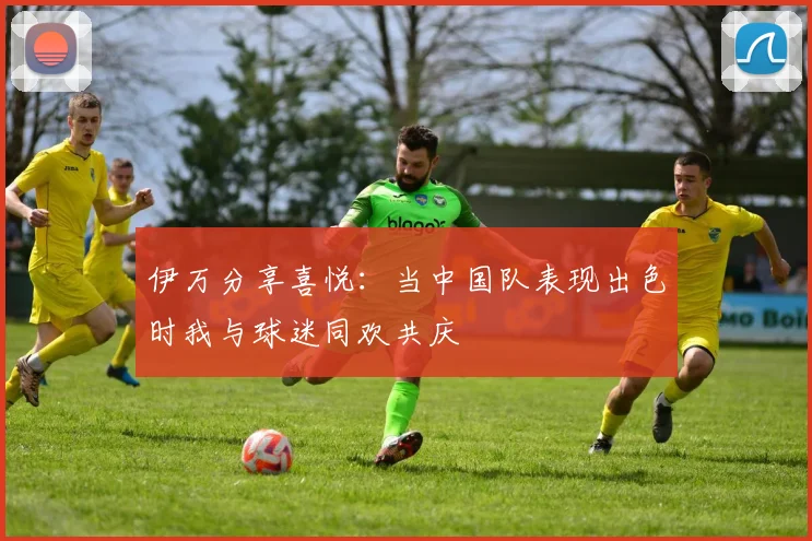 伊万分享喜悦：当中国队表现出色时我与球迷同欢共庆