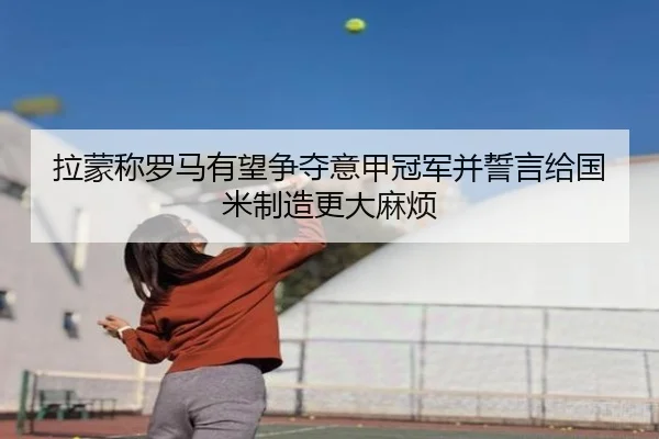 拉蒙称罗马有望争夺意甲冠军并誓言给国米制造更大麻烦 - leyu.com